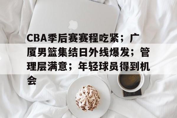 kaiyun-CBA季后赛赛程吃紧；广厦男篮集结日外线爆发；管理层满意；年轻球员得到机会的简单介绍