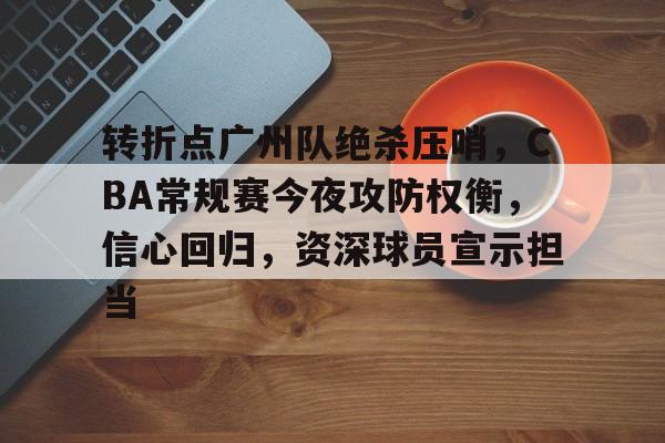 开云官网-关于转折点广州队绝杀压哨，CBA常规赛今夜攻防权衡，信心回归，资深球员宣示担当的信息